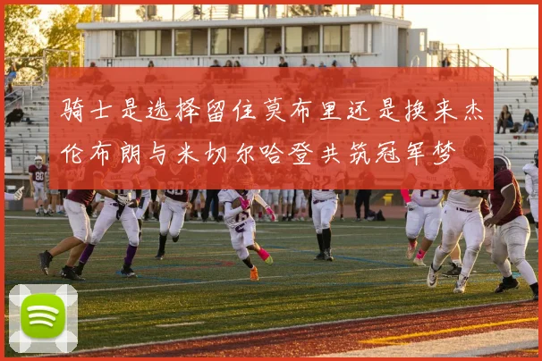 骑士是选择留住莫布里还是换来杰伦布朗与米切尔哈登共筑冠军梦
