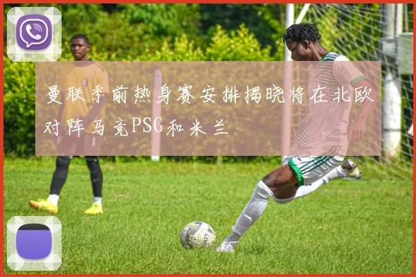 曼联季前热身赛安排揭晓将在北欧对阵马竞PSG和米兰