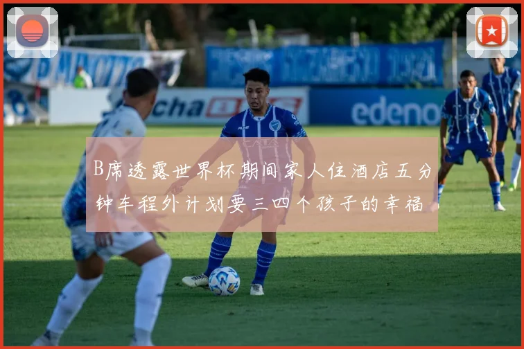 B席透露世界杯期间家人住酒店五分钟车程外计划要三四个孩子的幸福生活