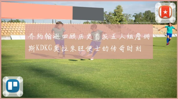 乔约翰逊回顾历史首发五人组詹姆斯KDKG奥拉朱旺便士的传奇时刻