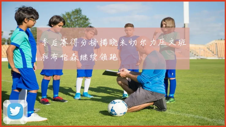 季后赛得分榜揭晓米切尔力压文班和布伦森继续领跑