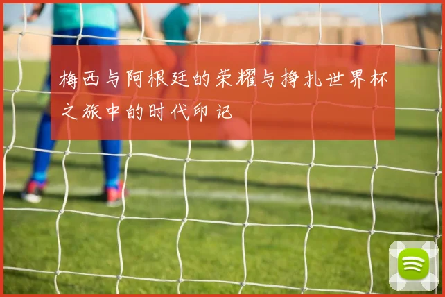 梅西与阿根廷的荣耀与挣扎世界杯之旅中的时代印记