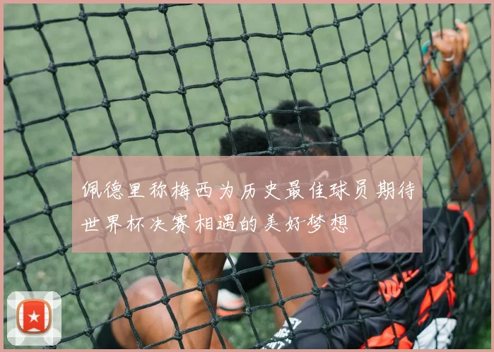 佩德里称梅西为历史最佳球员期待世界杯决赛相遇的美好梦想