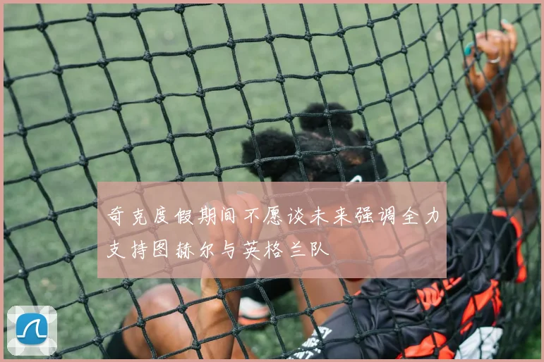 奇克度假期间不愿谈未来强调全力支持图赫尔与英格兰队