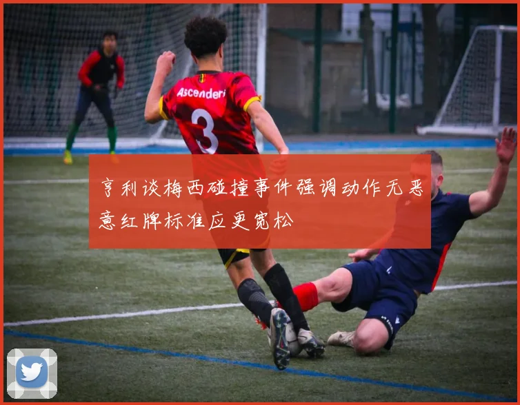 亨利谈梅西碰撞事件强调动作无恶意红牌标准应更宽松