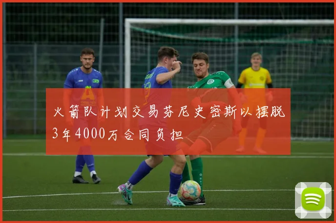 火箭队计划交易芬尼史密斯以摆脱3年4000万合同负担