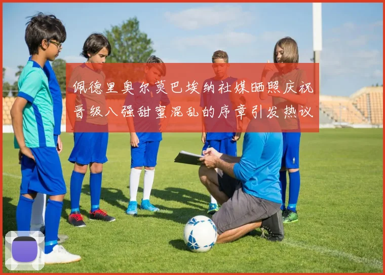佩德里奥尔莫巴埃纳社媒晒照庆祝晋级八强甜蜜混乱的序章引发热议