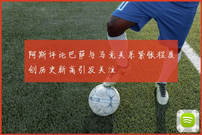 阿斯评论巴萨与马竞关系紧张程度创历史新高引发关注