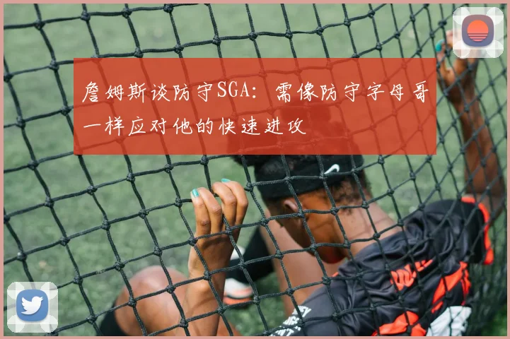 詹姆斯谈防守SGA：需像防守字母哥一样应对他的快速进攻