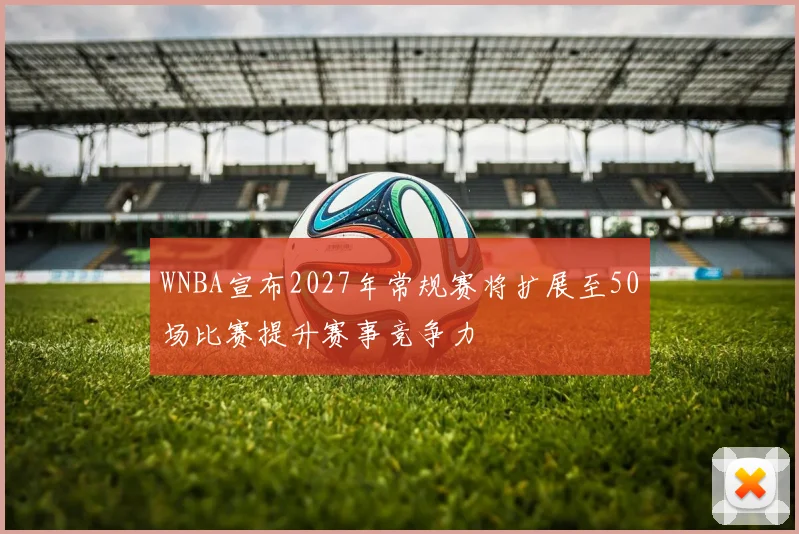 WNBA宣布2027年常规赛将扩展至50场比赛提升赛事竞争力