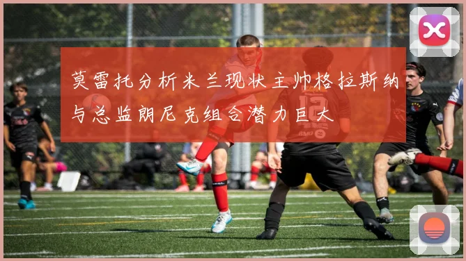 莫雷托分析米兰现状主帅格拉斯纳与总监朗尼克组合潜力巨大