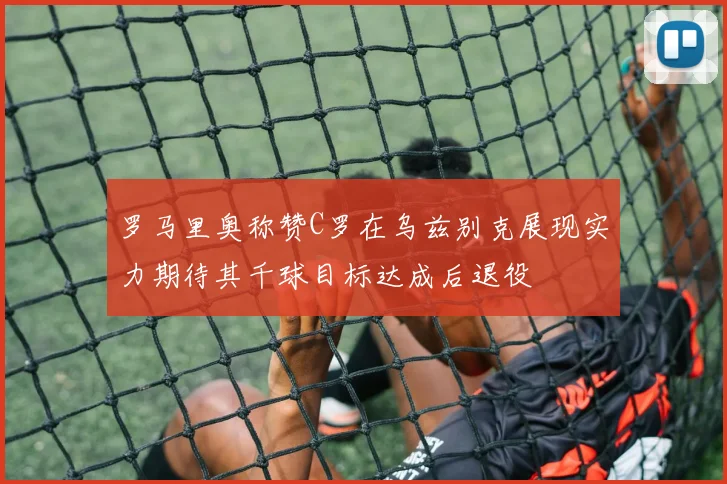 罗马里奥称赞C罗在乌兹别克展现实力期待其千球目标达成后退役