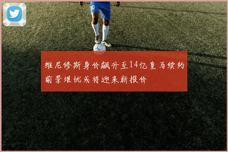 维尼修斯身价飙升至14亿皇马续约前景堪忧或将迎来新报价