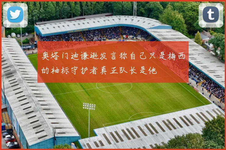 奥塔门迪谦逊发言称自己只是梅西的袖标守护者真正队长是他