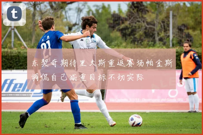 东契奇期待里夫斯重返赛场帕金斯调侃自己减重目标不切实际
