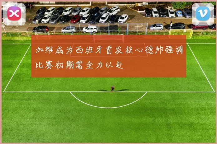 加维成为西班牙首发核心德帅强调比赛初期需全力以赴