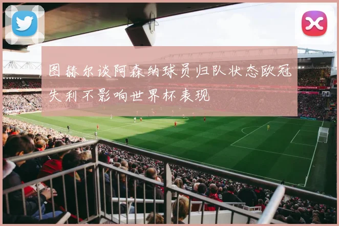 图赫尔谈阿森纳球员归队状态欧冠失利不影响世界杯表现