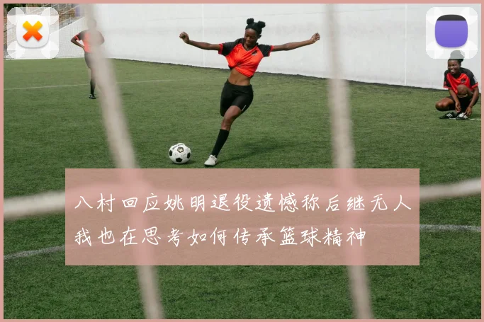 八村回应姚明退役遗憾称后继无人我也在思考如何传承篮球精神